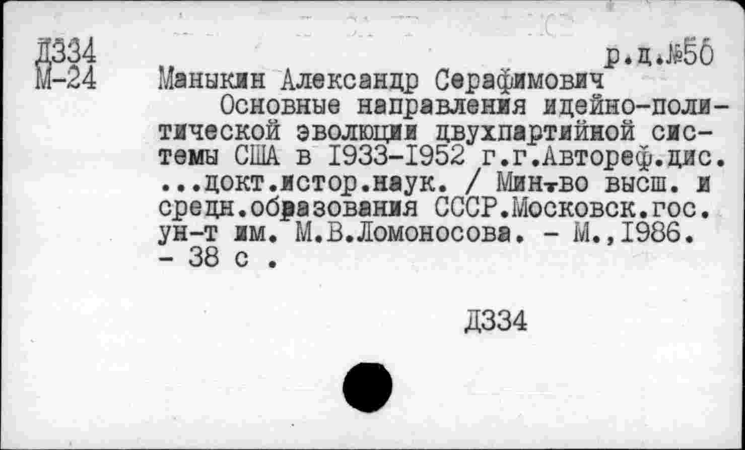 ﻿р*д*^ёб
Маныкжн Александр Серафимович
Основные направления идейно-поли тической эволюции двухпартийной системы США в 1933-1952 г.г.Автореф.дис ...докт.истор.наук. / Минтво высш, и сре цн.обра зования СССР.Московок.гос. ун-т им. М.В.Ломоносова. - М.,1986. - 38 с .
Д334